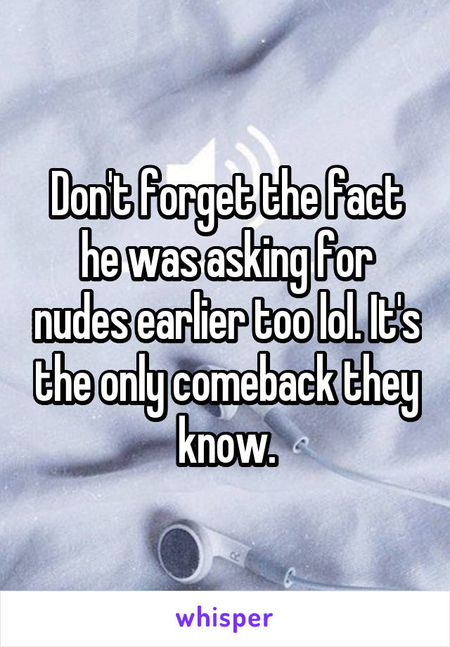 Don't forget the fact he was asking for nudes earlier too lol. It's the only comeback they know.