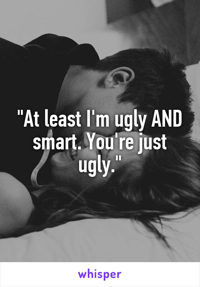 "At least I'm ugly AND smart. You're just ugly."