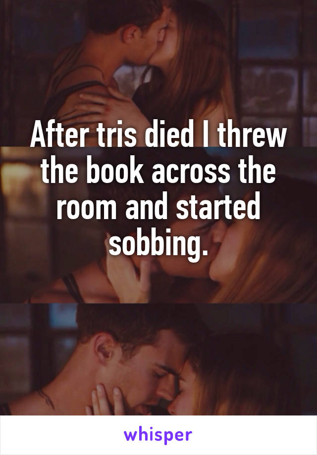 After tris died I threw the book across the room and started sobbing.

