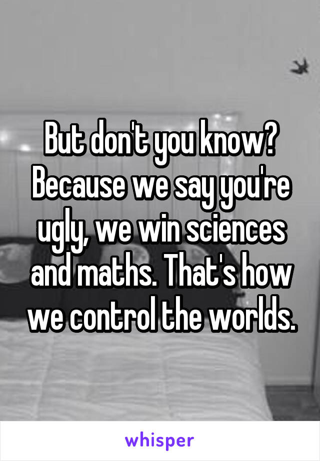 But don't you know? Because we say you're ugly, we win sciences and maths. That's how we control the worlds.