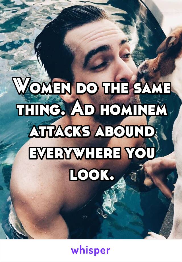 Women do the same thing. Ad hominem attacks abound everywhere you look.