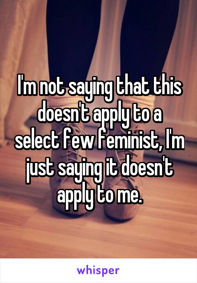 I'm not saying that this doesn't apply to a select few feminist, I'm just saying it doesn't apply to me.