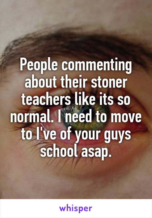 People commenting about their stoner teachers like its so normal. I need to move to I've of your guys school asap.