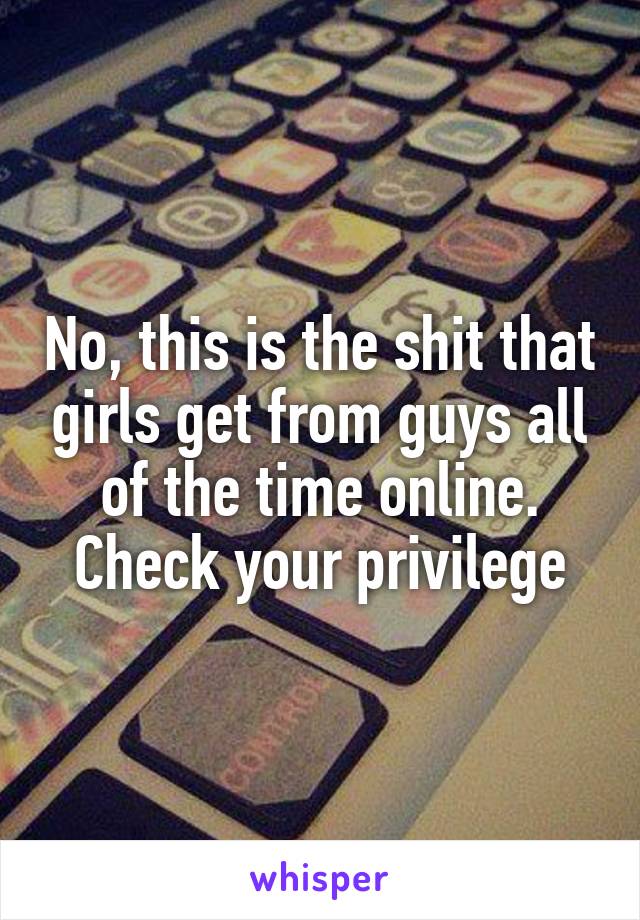 No, this is the shit that girls get from guys all of the time online. Check your privilege