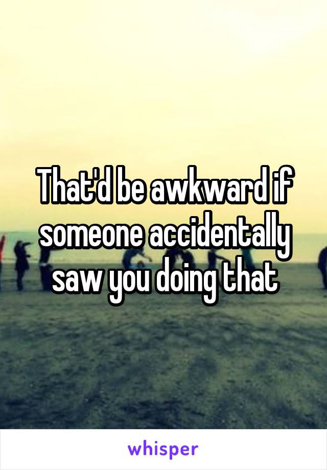 That'd be awkward if someone accidentally saw you doing that