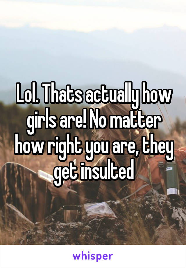 Lol. Thats actually how girls are! No matter how right you are, they get insulted