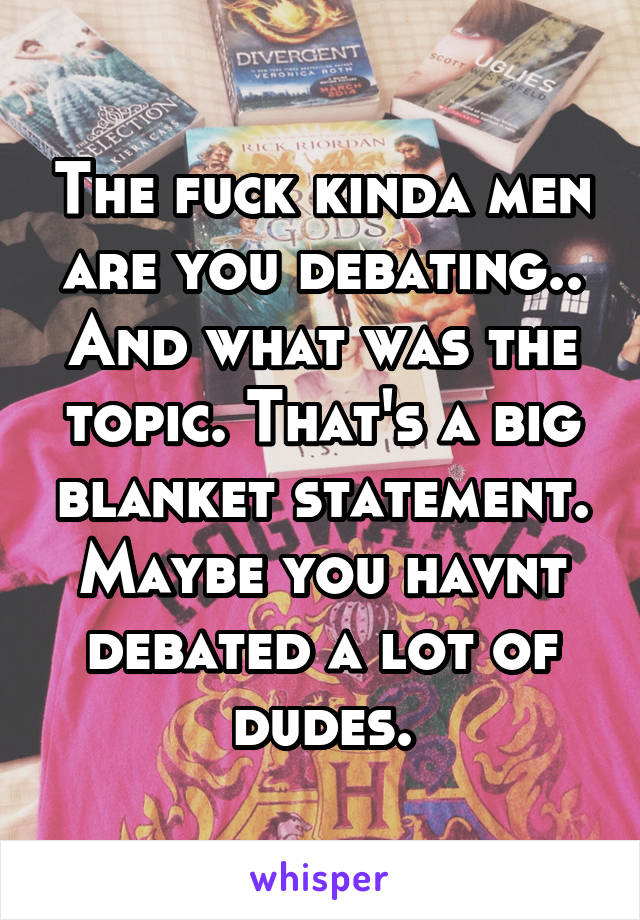 The fuck kinda men are you debating.. And what was the topic. That's a big blanket statement. Maybe you havnt debated a lot of dudes.