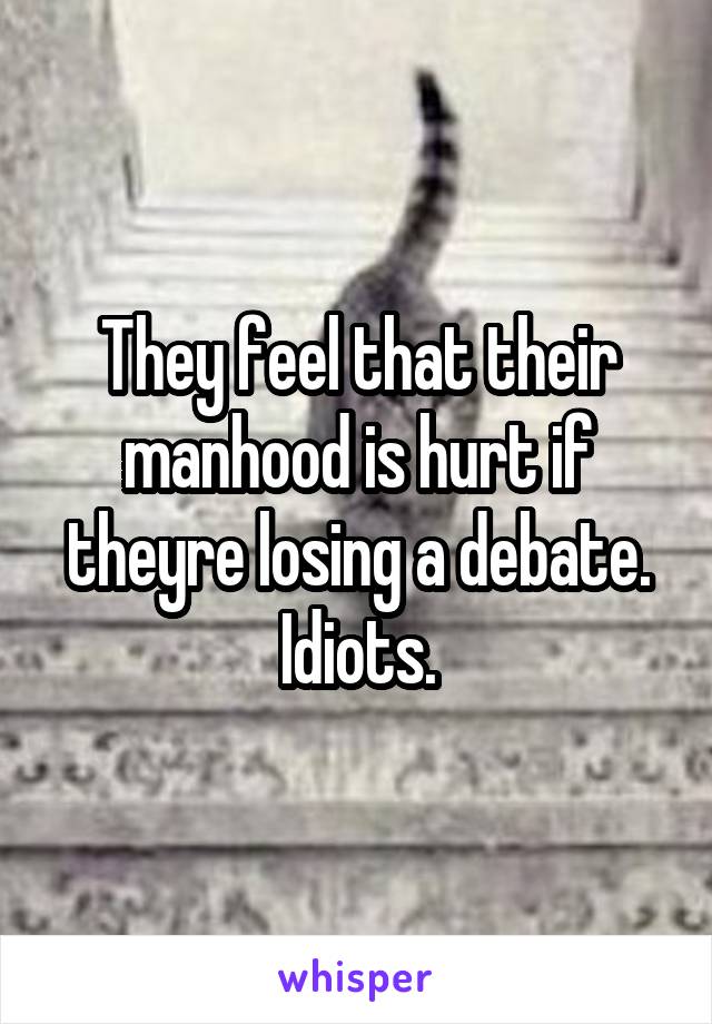 They feel that their manhood is hurt if theyre losing a debate. Idiots.