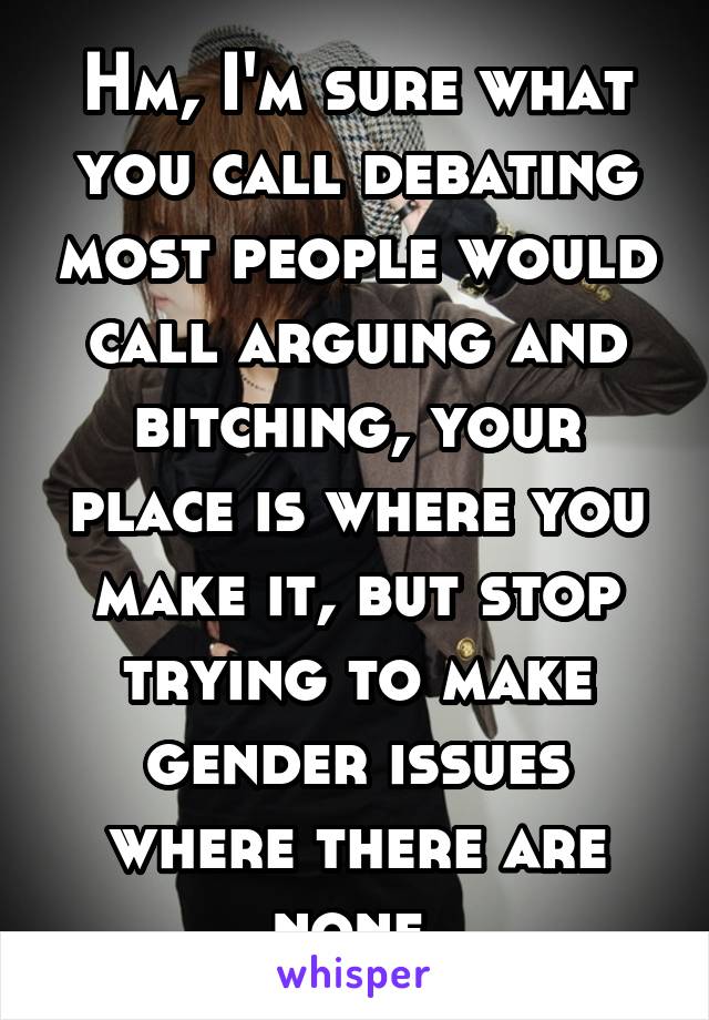 Hm, I'm sure what you call debating most people would call arguing and bitching, your place is where you make it, but stop trying to make gender issues where there are none 