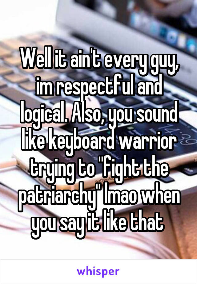 Well it ain't every guy, im respectful and logical. Also, you sound like keyboard warrior trying to "fight the patriarchy" lmao when you say it like that 