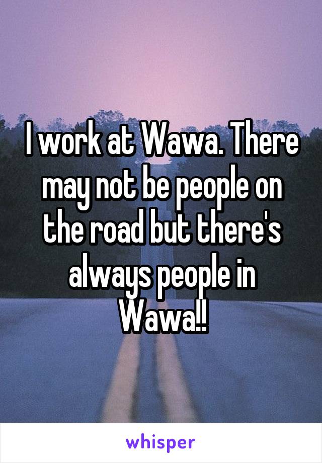 I work at Wawa. There may not be people on the road but there's always people in Wawa!!