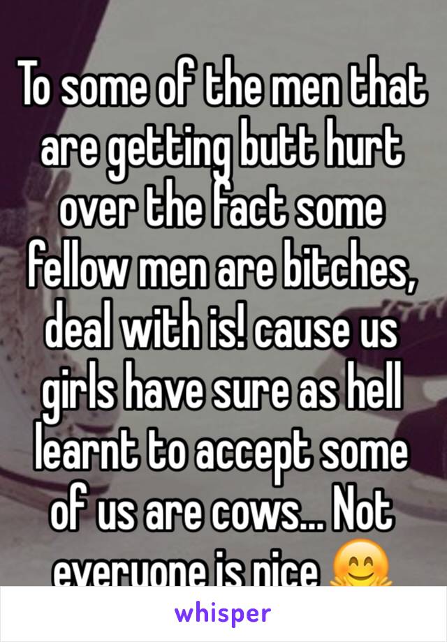 To some of the men that are getting butt hurt over the fact some fellow men are bitches, deal with is! cause us girls have sure as hell learnt to accept some of us are cows... Not everyone is nice 🤗