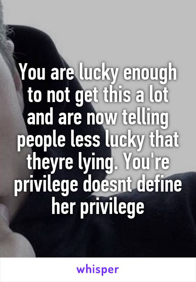 You are lucky enough to not get this a lot and are now telling people less lucky that theyre lying. You're privilege doesnt define her privilege