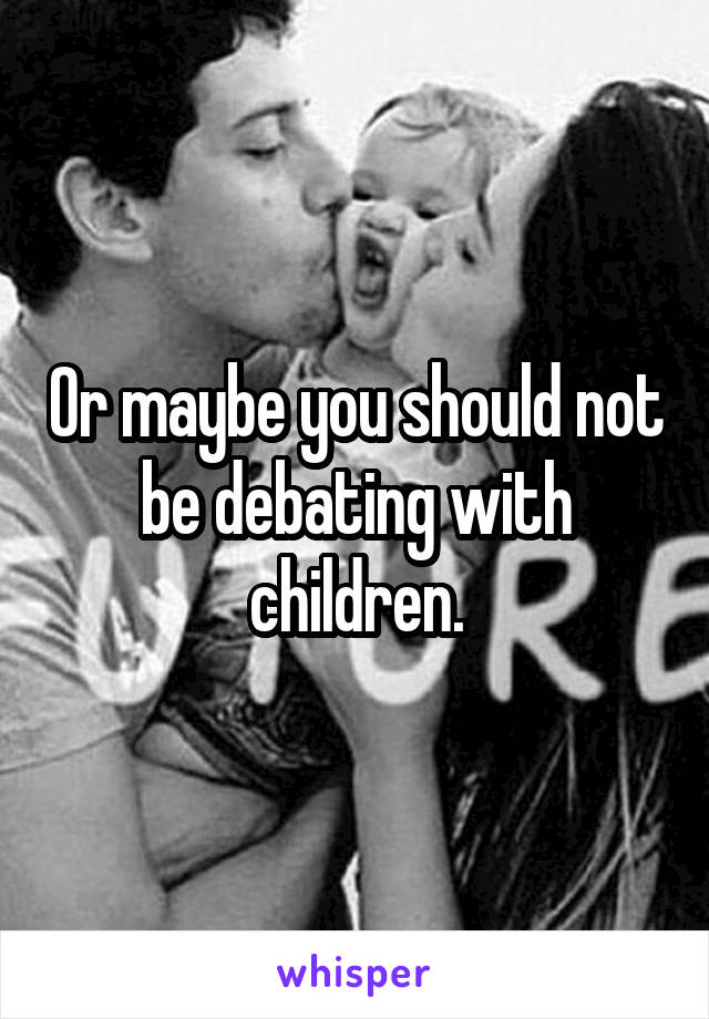 Or maybe you should not be debating with children.