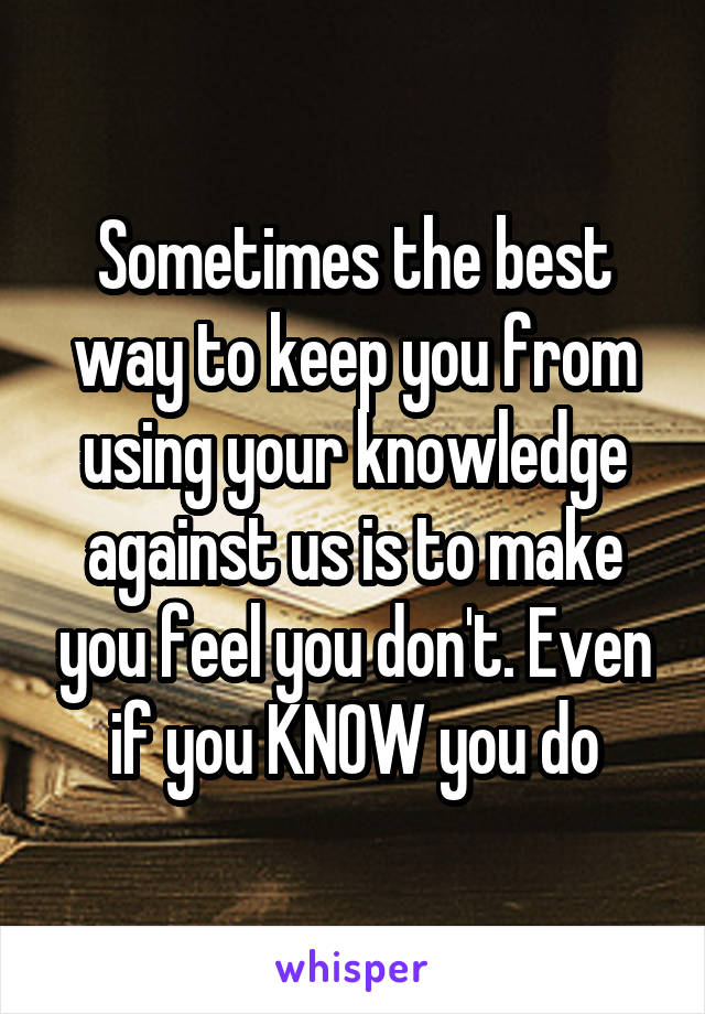 Sometimes the best way to keep you from using your knowledge against us is to make you feel you don't. Even if you KNOW you do