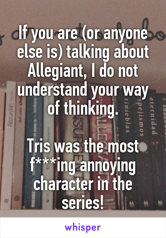 If you are (or anyone else is) talking about Allegiant, I do not understand your way of thinking.

Tris was the most f***ing annoying character in the series!