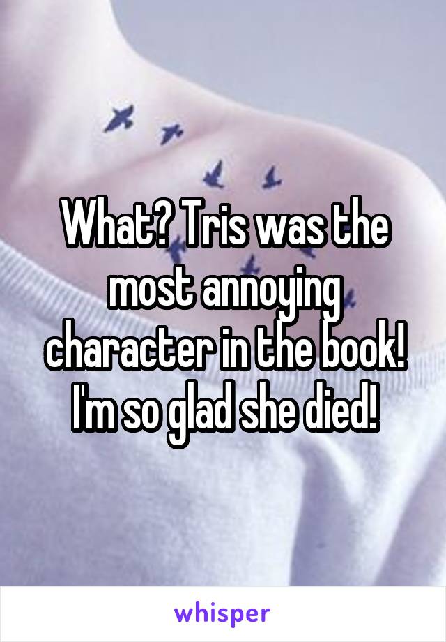 What? Tris was the most annoying character in the book! I'm so glad she died!