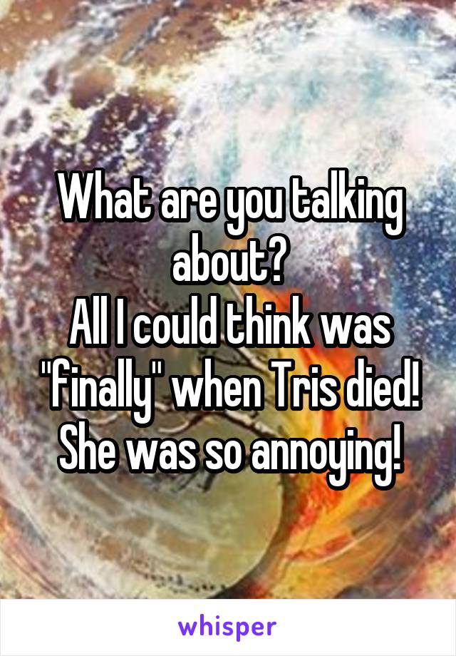What are you talking about?
All I could think was "finally" when Tris died! She was so annoying!