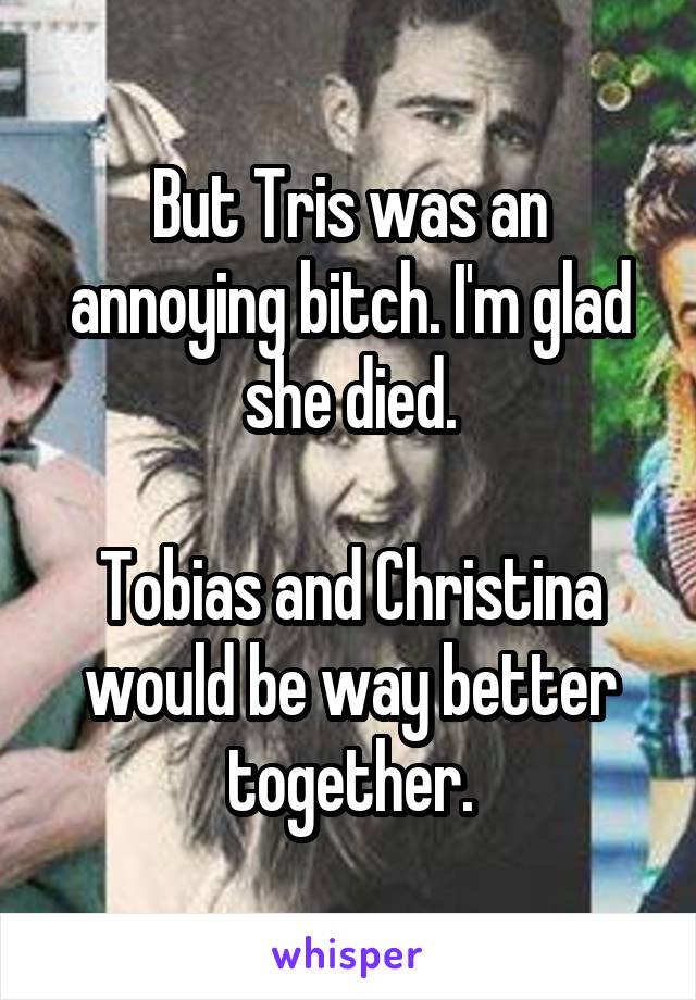 But Tris was an annoying bitch. I'm glad she died.

Tobias and Christina would be way better together.