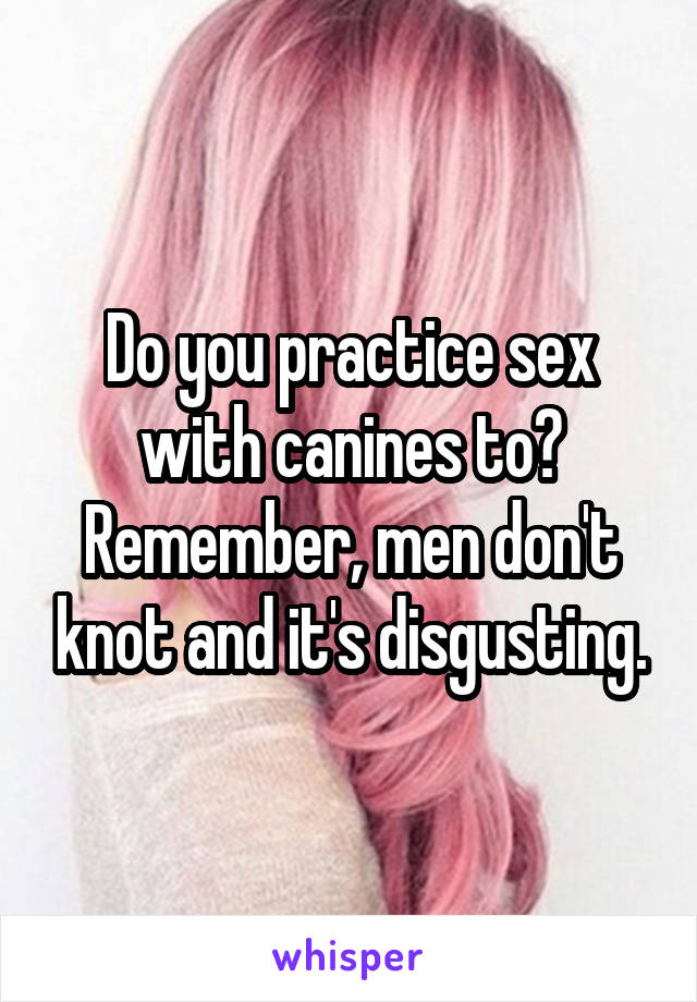 Do you practice sex with canines to? Remember, men don't knot and it's disgusting.