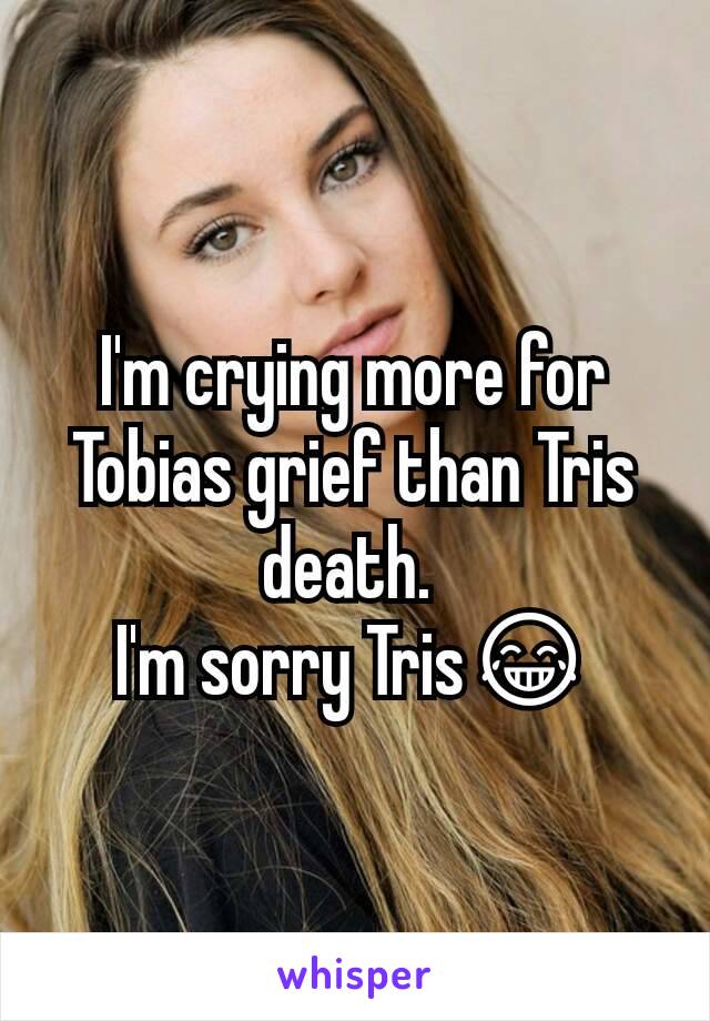 I'm crying more for Tobias grief than Tris death. 
I'm sorry Tris😂