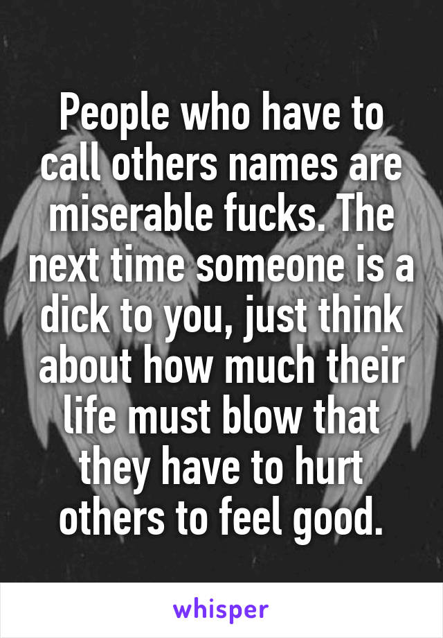 People who have to call others names are miserable fucks. The next time someone is a dick to you, just think about how much their life must blow that they have to hurt others to feel good.