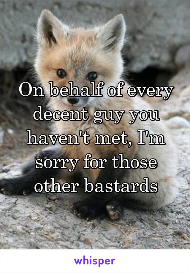 On behalf of every decent guy you haven't met, I'm sorry for those other bastards