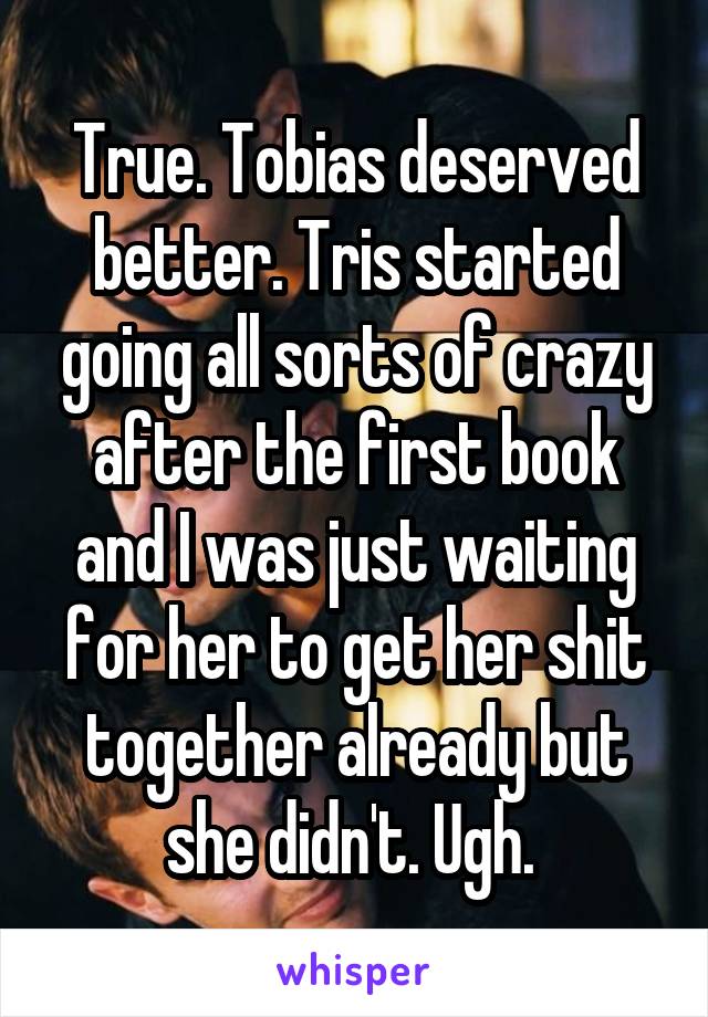 True. Tobias deserved better. Tris started going all sorts of crazy after the first book and I was just waiting for her to get her shit together already but she didn't. Ugh. 