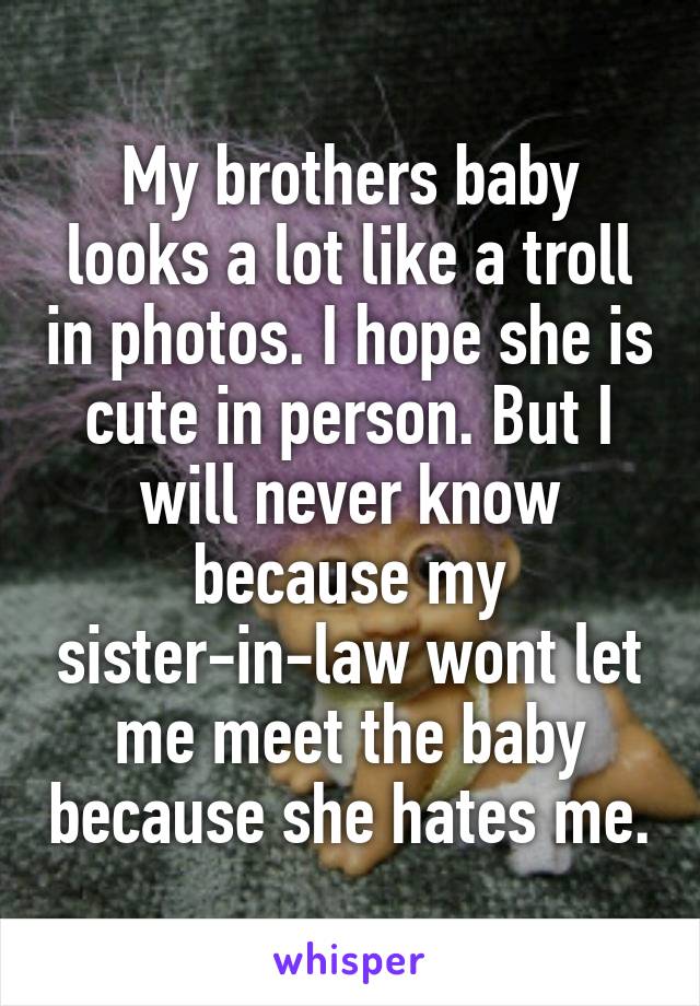 My brothers baby looks a lot like a troll in photos. I hope she is cute in person. But I will never know because my sister-in-law wont let me meet the baby because she hates me.