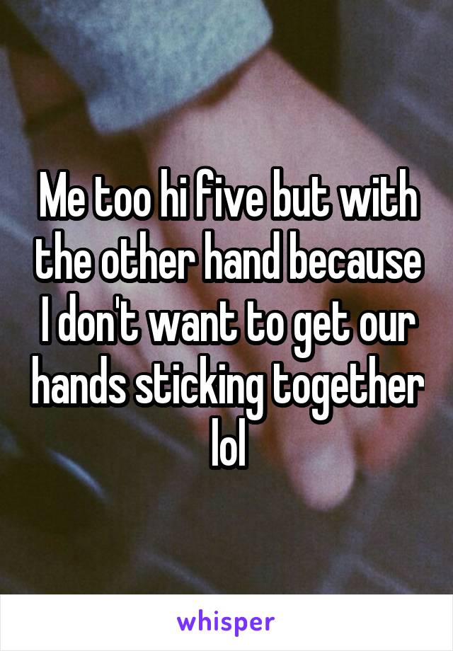 Me too hi five but with the other hand because I don't want to get our hands sticking together lol