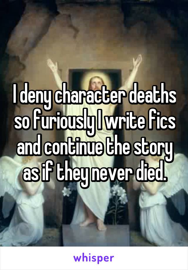 I deny character deaths so furiously I write fics and continue the story as if they never died.