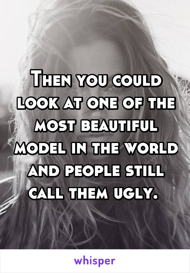 Then you could look at one of the most beautiful model in the world and people still call them ugly. 