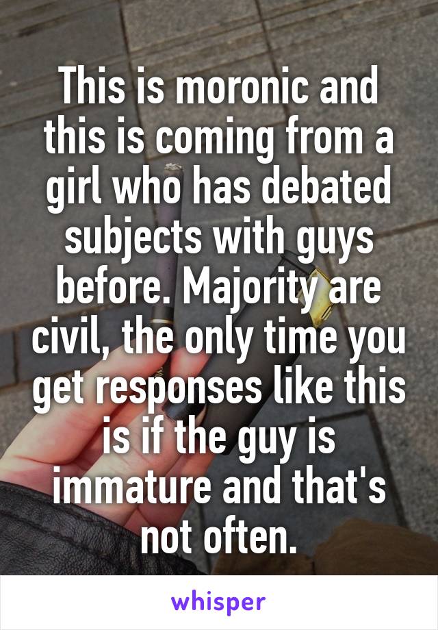 This is moronic and this is coming from a girl who has debated subjects with guys before. Majority are civil, the only time you get responses like this is if the guy is immature and that's not often.