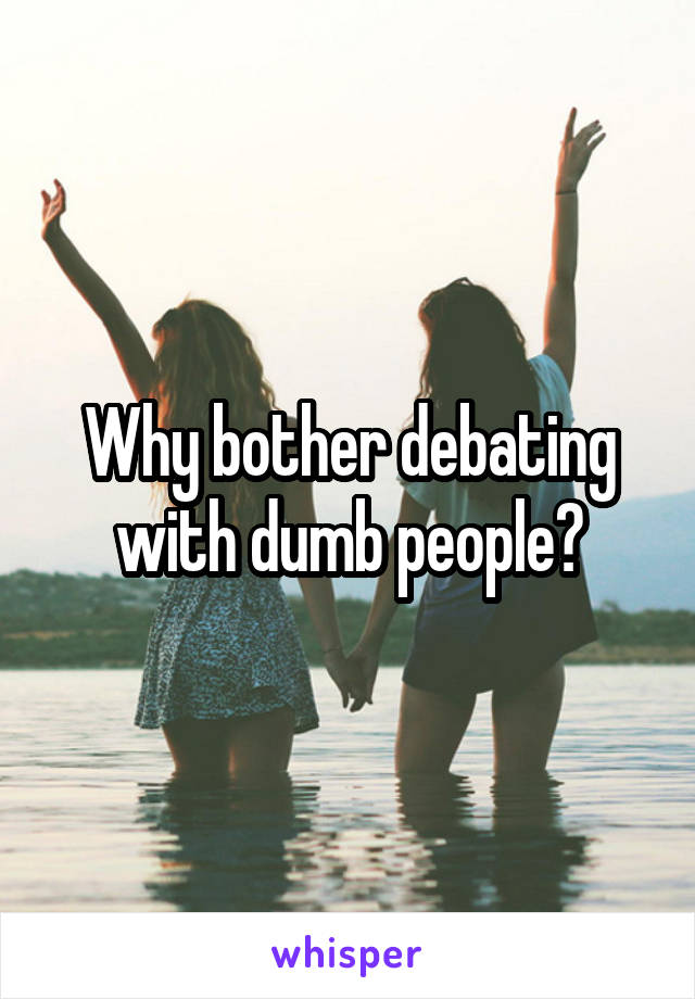 Why bother debating with dumb people?