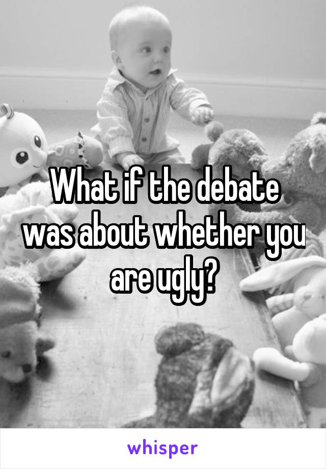 What if the debate was about whether you are ugly?