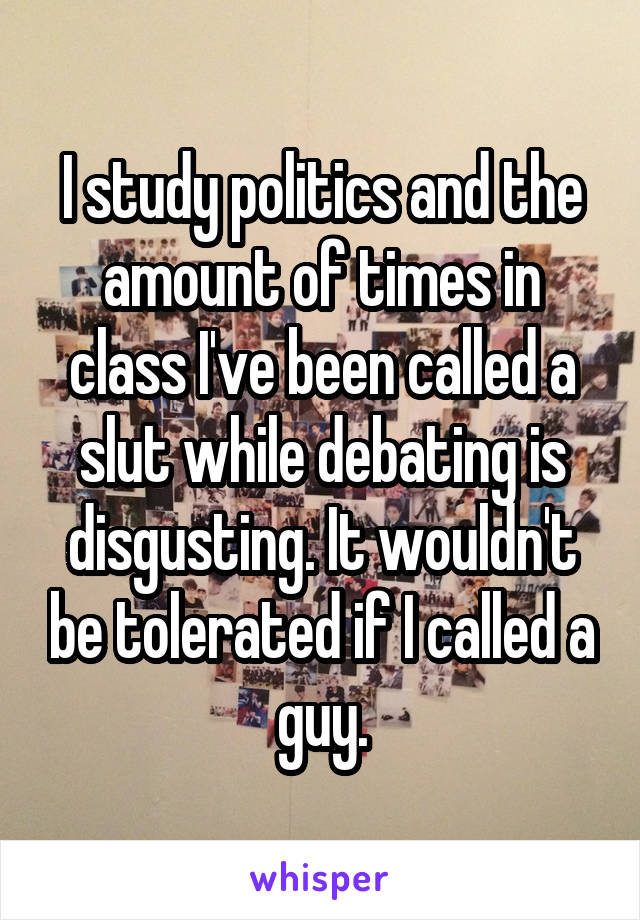 I study politics and the amount of times in class I've been called a slut while debating is disgusting. It wouldn't be tolerated if I called a guy.