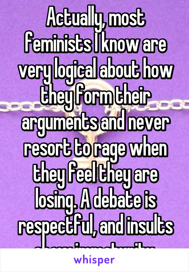 Actually, most feminists I know are very logical about how they form their arguments and never resort to rage when they feel they are losing. A debate is respectful, and insults show immaturity.