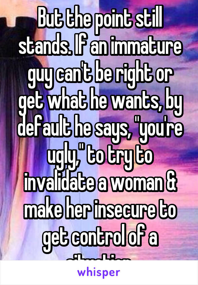 But the point still stands. If an immature guy can't be right or get what he wants, by default he says, "you're ugly," to try to invalidate a woman & make her insecure to get control of a situation.