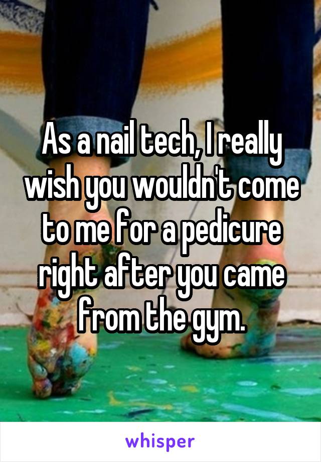 As a nail tech, I really wish you wouldn't come to me for a pedicure right after you came from the gym.
