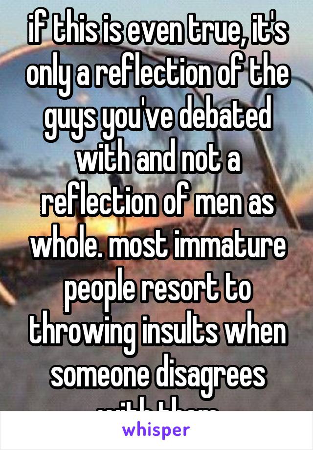 if this is even true, it's only a reflection of the guys you've debated with and not a reflection of men as whole. most immature people resort to throwing insults when someone disagrees with them