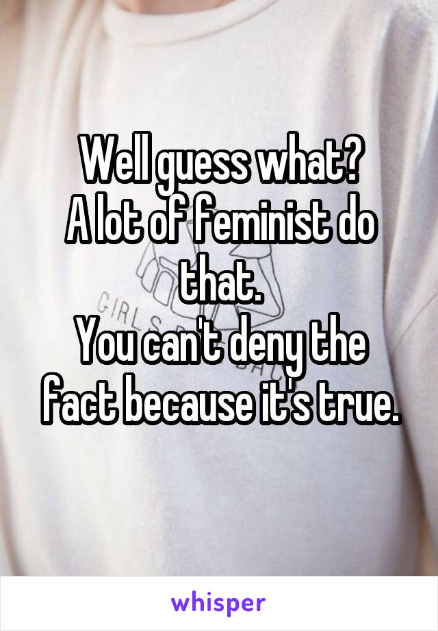 Well guess what?
A lot of feminist do that.
You can't deny the fact because it's true.
