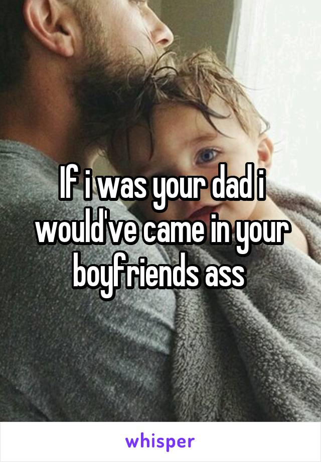 If i was your dad i would've came in your boyfriends ass 
