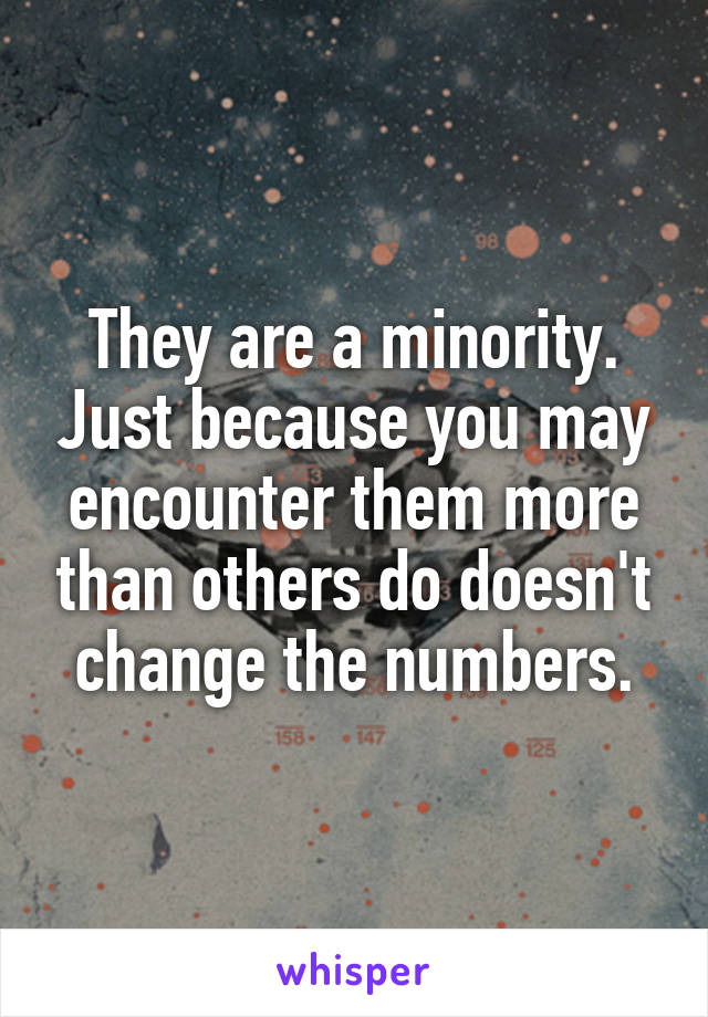 They are a minority. Just because you may encounter them more than others do doesn't change the numbers.