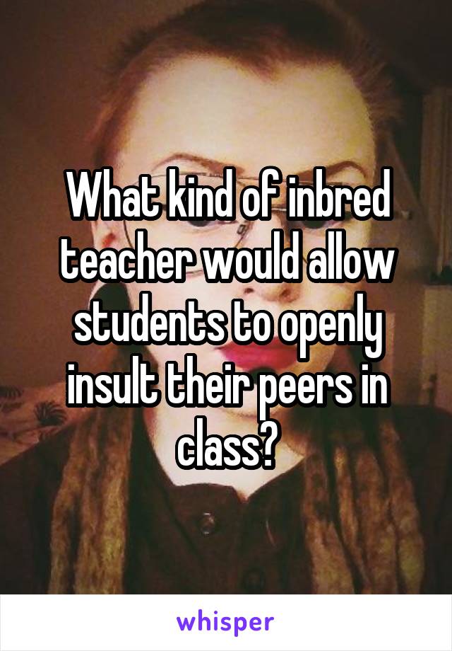 What kind of inbred teacher would allow students to openly insult their peers in class?