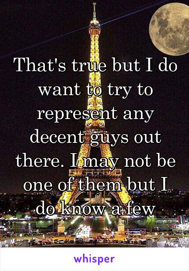 That's true but I do want to try to represent any decent guys out there. I may not be one of them but I do know a few