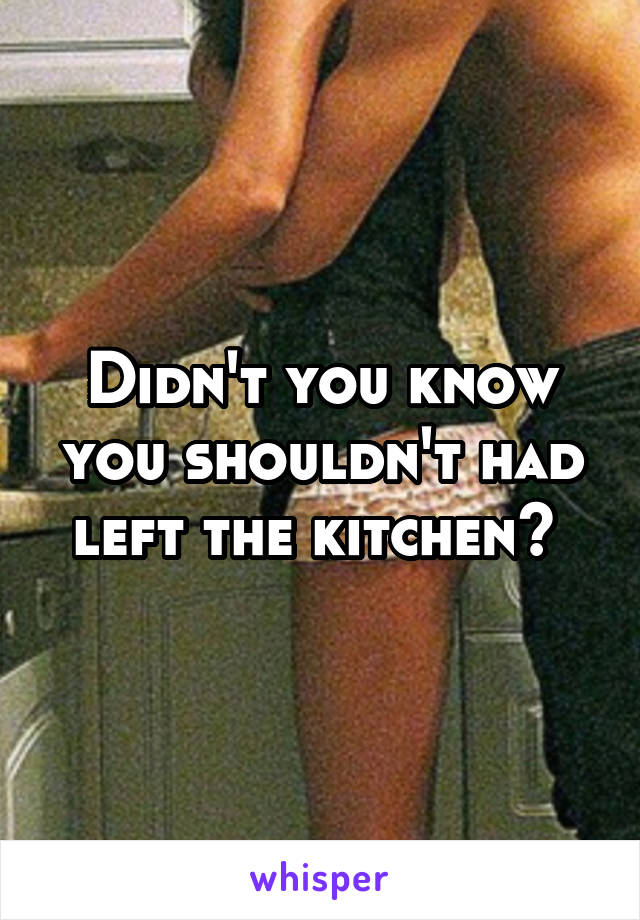 Didn't you know you shouldn't had left the kitchen? 