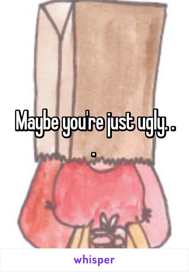 Maybe you're just ugly. . . 