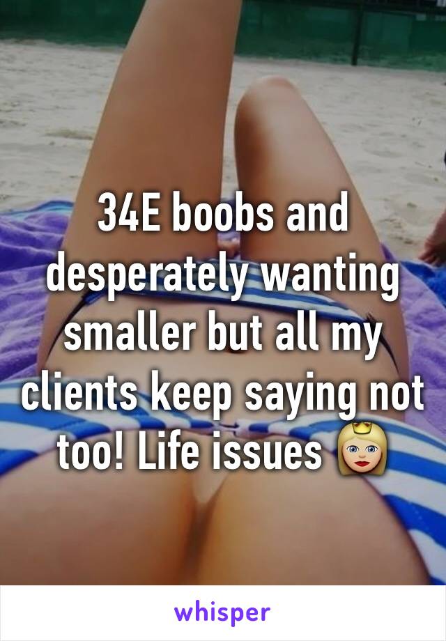 34E boobs and desperately wanting smaller but all my clients keep saying  not too! Life issues