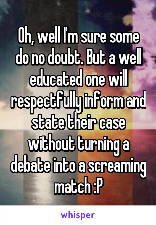 Oh, well I'm sure some do no doubt. But a well educated one will respectfully inform and state their case without turning a debate into a screaming match :P