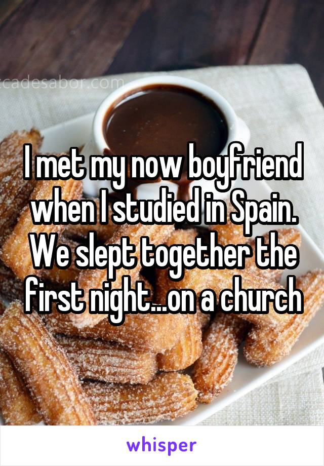 I met my now boyfriend when I studied in Spain. We slept together the first night...on a church